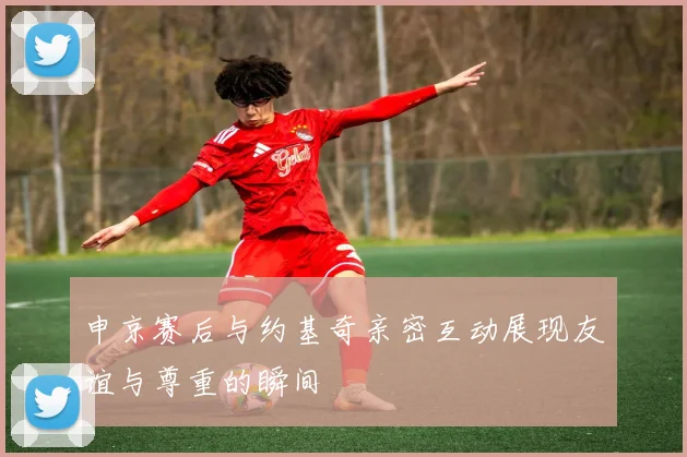 申京赛后与约基奇亲密互动展现友谊与尊重的瞬间