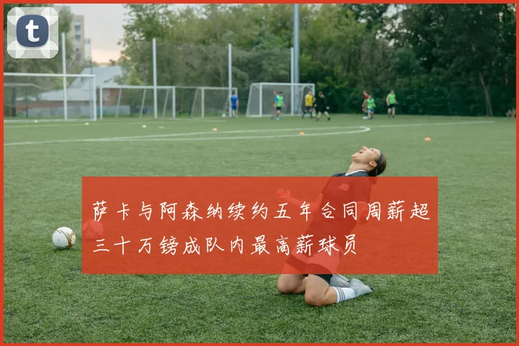 萨卡与阿森纳续约五年合同周薪超三十万镑成队内最高薪球员