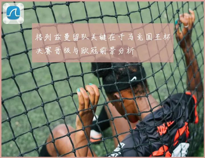 格列兹曼留队关键在于马竞国王杯决赛晋级与欧冠前景分析