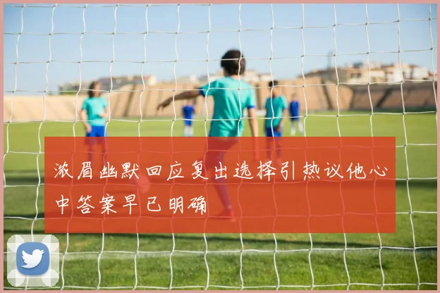 浓眉幽默回应复出选择引热议他心中答案早已明确