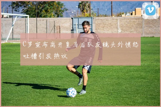 C罗宣布离开皇马后队友镜头外愤怒吐槽引发热议