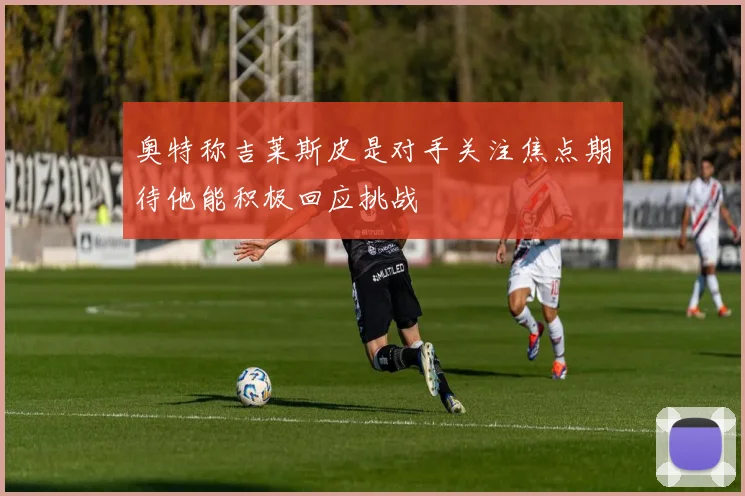 奥特称吉莱斯皮是对手关注焦点期待他能积极回应挑战