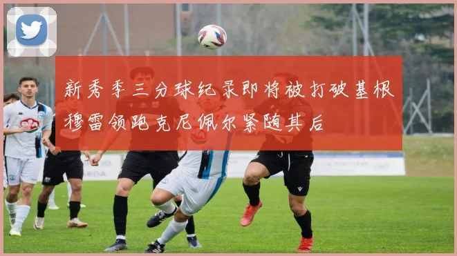 新秀季三分球纪录即将被打破基根穆雷领跑克尼佩尔紧随其后